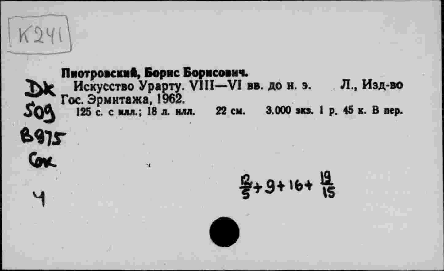 ﻿Го5
Пиотровский, Борис Борисович.
Искусство Урарту. VIII—VI вв. до н. э. Гос. Эрмитажа, 1962.
125 с. с илл.; 18 л. илл. 22 см. 3.000 экз.
і
Л., Изд-во р. 45 к. В пер.


М
f+3+ 'Ь+